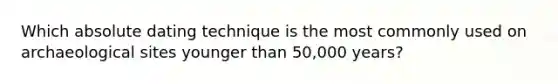 Which absolute dating technique is the most commonly used on archaeological sites younger than 50,000 years?