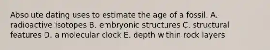 Absolute dating uses to estimate the age of a fossil. A. radioactive isotopes B. embryonic structures C. structural features D. a molecular clock E. depth within rock layers