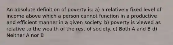 An absolute definition of poverty is: a) a relatively fixed level of income above which a person cannot function in a productive and efficient manner in a given society. b) poverty is viewed as relative to the wealth of the rest of society. c) Both A and B d) Neither A nor B