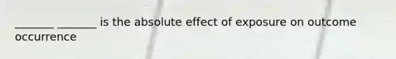 _______ _______ is the absolute effect of exposure on outcome occurrence