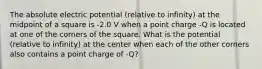 The absolute electric potential (relative to infinity) at the midpoint of a square is -2.0 V when a point charge -Q is located at one of the corners of the square. What is the potential (relative to infinity) at the center when each of the other corners also contains a point charge of -Q?