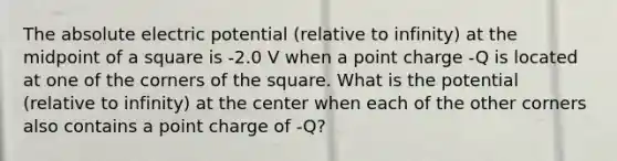 The absolute electric potential (relative to infinity) at the midpoint of a square is -2.0 V when a point charge -Q is located at one of the corners of the square. What is the potential (relative to infinity) at the center when each of the other corners also contains a point charge of -Q?