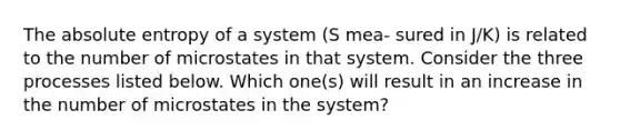 The absolute entropy of a system (S mea- sured in J/K) is related to the number of microstates in that system. Consider the three processes listed below. Which one(s) will result in an increase in the number of microstates in the system?