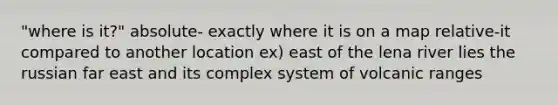 "where is it?" absolute- exactly where it is on a map relative-it compared to another location ex) east of the lena river lies the russian far east and its complex system of volcanic ranges