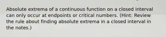 Absolute extrema of a continuous function on a closed interval can only occur at endpoints or critical numbers. (Hint: Review the rule about finding absolute extrema in a closed interval in the notes.)