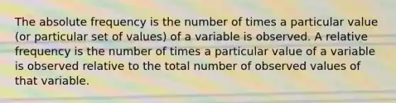 The absolute frequency is the number of times a particular value (or particular set of values) of a variable is observed. A relative frequency is the number of times a particular value of a variable is observed relative to the total number of observed values of that variable.