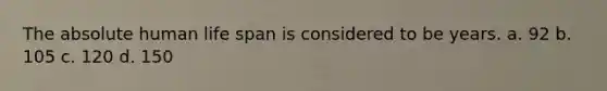 The absolute human life span is considered to be years. a. 92 b. 105 c. 120 d. 150