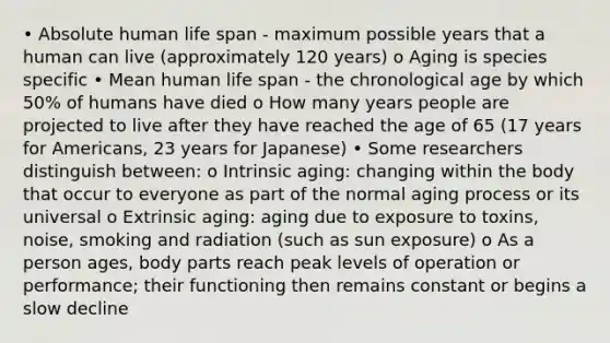 • Absolute human life span - maximum possible years that a human can live (approximately 120 years) o Aging is species specific • Mean human life span - the chronological age by which 50% of humans have died o How many years people are projected to live after they have reached the age of 65 (17 years for Americans, 23 years for Japanese) • Some researchers distinguish between: o Intrinsic aging: changing within the body that occur to everyone as part of the normal aging process or its universal o Extrinsic aging: aging due to exposure to toxins, noise, smoking and radiation (such as sun exposure) o As a person ages, body parts reach peak levels of operation or performance; their functioning then remains constant or begins a slow decline