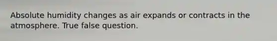 Absolute humidity changes as air expands or contracts in the atmosphere. True false question.