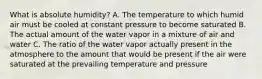 What is absolute humidity? A. The temperature to which humid air must be cooled at constant pressure to become saturated B. The actual amount of the water vapor in a mixture of air and water C. The ratio of the water vapor actually present in the atmosphere to the amount that would be present if the air were saturated at the prevailing temperature and pressure