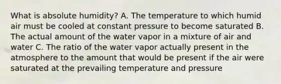 What is absolute humidity? A. The temperature to which humid air must be cooled at constant pressure to become saturated B. The actual amount of the water vapor in a mixture of air and water C. The ratio of the water vapor actually present in the atmosphere to the amount that would be present if the air were saturated at the prevailing temperature and pressure