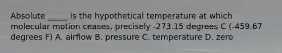 Absolute _____ is the hypothetical temperature at which molecular motion ceases, precisely -273.15 degrees C (-459.67 degrees F) A. airflow B. pressure C. temperature D. zero