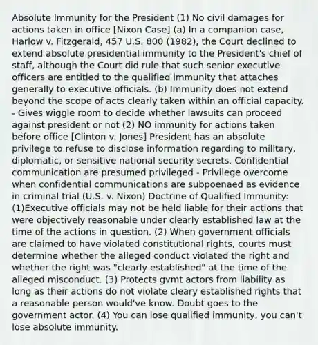 Absolute Immunity for the President (1) No civil damages for actions taken in office [Nixon Case] (a) In a companion case, Harlow v. Fitzgerald, 457 U.S. 800 (1982), the Court declined to extend absolute presidential immunity to the President's chief of staff, although the Court did rule that such senior executive officers are entitled to the qualified immunity that attaches generally to executive officials. (b) Immunity does not extend beyond the scope of acts clearly taken within an official capacity. - Gives wiggle room to decide whether lawsuits can proceed against president or not (2) NO immunity for actions taken before office [Clinton v. Jones] President has an absolute privilege to refuse to disclose information regarding to military, diplomatic, or sensitive national security secrets. Confidential communication are presumed privileged - Privilege overcome when confidential communications are subpoenaed as evidence in criminal trial (U.S. v. Nixon) Doctrine of Qualified Immunity: (1)Executive officials may not be held liable for their actions that were objectively reasonable under clearly established law at the time of the actions in question. (2) When government officials are claimed to have violated constitutional rights, courts must determine whether the alleged conduct violated the right and whether the right was "clearly established" at the time of the alleged misconduct. (3) Protects gvmt actors from liability as long as their actions do not violate cleary established rights that a reasonable person would've know. Doubt goes to the government actor. (4) You can lose qualified immunity, you can't lose absolute immunity.