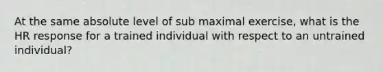 At the same absolute level of sub maximal exercise, what is the HR response for a trained individual with respect to an untrained individual?