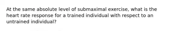 At the same absolute level of submaximal exercise, what is <a href='https://www.questionai.com/knowledge/kya8ocqc6o-the-heart' class='anchor-knowledge'>the heart</a> rate response for a trained individual with respect to an untrained individual?