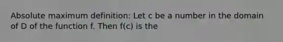 Absolute maximum definition: Let c be a number in the domain of D of the function f. Then f(c) is the