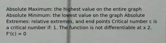 Absolute Maximum: the highest value on the entire graph Absolute Minimum: the lowest value on the graph Absolute Extremes: relative extremes, and end points Critical number c is a critical number if: 1. The function is not differentiable at x 2. F'(c) = 0