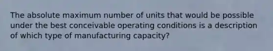 The absolute maximum number of units that would be possible under the best conceivable operating conditions is a description of which type of manufacturing capacity?