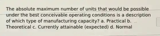 The absolute maximum number of units that would be possible under the best conceivable operating conditions is a description of which type of manufacturing capacity? a. Practical b. Theoretical c. Currently attainable (expected) d. Normal