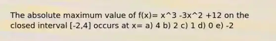 The absolute maximum value of f(x)= x^3 -3x^2 +12 on the closed interval [-2,4] occurs at x= a) 4 b) 2 c) 1 d) 0 e) -2