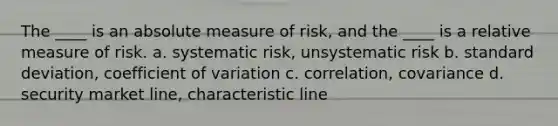 The ____ is an absolute measure of risk, and the ____ is a relative measure of risk. a. systematic risk, unsystematic risk b. standard deviation, coefficient of variation c. correlation, covariance d. security market line, characteristic line