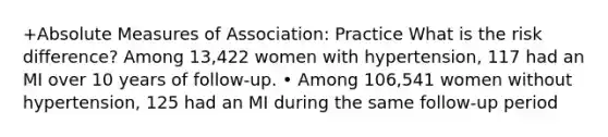 +Absolute Measures of Association: Practice What is the risk difference? Among 13,422 women with hypertension, 117 had an MI over 10 years of follow-up. • Among 106,541 women without hypertension, 125 had an MI during the same follow-up period