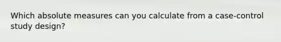 Which absolute measures can you calculate from a case-control study design?