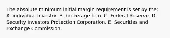 The absolute minimum initial margin requirement is set by the: A. individual investor. B. brokerage firm. C. Federal Reserve. D. Security Investors Protection Corporation. E. Securities and Exchange Commission.