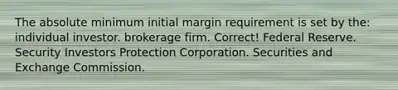 The absolute minimum initial margin requirement is set by the: individual investor. brokerage firm. Correct! Federal Reserve. Security Investors Protection Corporation. Securities and Exchange Commission.