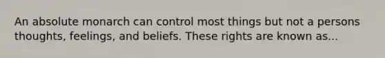 An absolute monarch can control most things but not a persons thoughts, feelings, and beliefs. These rights are known as...