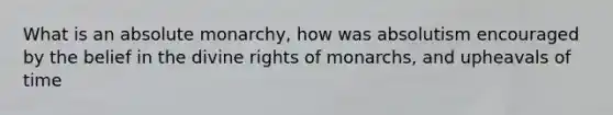 What is an absolute monarchy, how was absolutism encouraged by the belief in the divine rights of monarchs, and upheavals of time