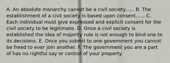 A. An absolute monarchy cannot be a civil society...... B. The establishment of a civil society is based upon consent...... C. Each individual must give expressed and explicit consent for the civil society to be legitimate. D. Once a civil society is established the idea of majority rule is not enough to bind one to its decisions. E. Once you submit to one government you cannot be freed to ever join another. F. The government you are a part of has no rightful say or control of your property.