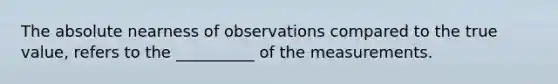 The absolute nearness of observations compared to the true value, refers to the __________ of the measurements.