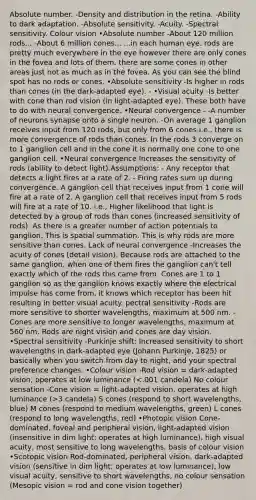 Absolute number. -Density and distribution in the retina. -Ability to dark adaptation. -Absolute sensitivity. -Acuity. -Spectral sensitivity. Colour vision •Absolute number -About 120 million rods... -About 6 million cones... ...in each human eye. rods are pretty much everywhere in the eye however there are only cones in the fovea and lots of them. there are some cones in other areas just not as much as in the fovea. As you can see the blind spot has no rods or cones. •Absolute sensitivity -Is higher in rods than cones (in the dark-adapted eye). - •Visual acuity -Is better with cone than rod vision (in light-adapted eye). These both have to do with neural convergence. •Neural convergence - -A number of neurons synapse onto a single neuron. -On average 1 ganglion receives input from 120 rods, but only from 6 cones.i.e., there is more convergence of rods than cones. In the rods 3 converge on to 1 ganglion cell and in the cone it is normally one cone to one ganglion cell. •Neural convergence Increases the sensitivity of rods (ability to detect light).Assumptions: - Any receptor that detects a light fires at a rate of 2. - Firing rates sum up during convergence. A ganglion cell that receives input from 1 cone will fire at a rate of 2. A ganglion cell that receives input from 5 rods will fire at a rate of 10. i.e., Higher likelihood that light is detected by a group of rods than cones (increased sensitivity of rods). As there is a greater number of action potentials to ganglion. This is spatial summation. This is why rods are more sensitive than cones. Lack of neural convergence -Increases the acuity of cones (detail vision). Because rods are attached to the same ganglion, when one of them fires the ganglion can't tell exactly which of the rods this came from. Cones are 1 to 1 ganglion so as the ganglion knows exactly where the electrical impulse has come from, it knows which receptor has been hit resulting in better visual acuity. pectral sensitivity -Rods are more sensitive to shorter wavelengths, maximum at 500 nm. -Cones are more sensitive to longer wavelengths, maximum at 560 nm. Rods are night vision and cones are day vision. •Spectral sensitivity -Purkinje shift: Increased sensitivity to short wavelengths in dark-adapted eye (Johann Purkinje, 1825) or basically when you switch from day to night, and your spectral preference changes. •Colour vision -Rod vision = dark-adapted vision, operates at low luminance ( 3 candela) S cones (respond to short wavelengths, blue) M cones (respond to medium wavelengths, green) L cones (respond to long wavelengths, red) •Photopic vision Cone-dominated, foveal and peripheral vision, light-adapted vision (insensitive in dim light; operates at high luminance), high visual acuity, most sensitive to long wavelengths, basis of colour vision •Scotopic vision Rod-dominated, peripheral vision, dark-adapted vision (sensitive in dim light; operates at low luminance), low visual acuity, sensitive to short wavelengths, no colour sensation (Mesopic vision = rod and cone vision together)