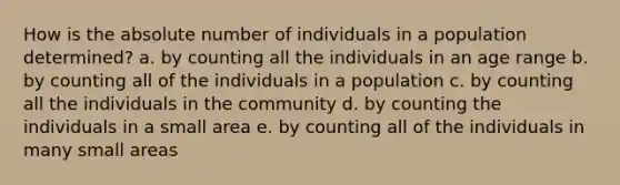 How is the absolute number of individuals in a population determined? a. by counting all the individuals in an age range b. by counting all of the individuals in a population c. by counting all the individuals in the community d. by counting the individuals in a small area e. by counting all of the individuals in many small areas