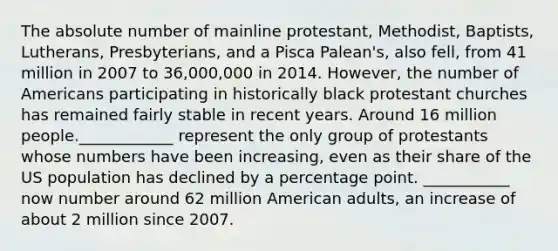 The absolute number of mainline protestant, Methodist, Baptists, Lutherans, Presbyterians, and a Pisca Palean's, also fell, from 41 million in 2007 to 36,000,000 in 2014. However, the number of Americans participating in historically black protestant churches has remained fairly stable in recent years. Around 16 million people.____________ represent the only group of protestants whose numbers have been increasing, even as their share of the US population has declined by a percentage point. ___________ now number around 62 million American adults, an increase of about 2 million since 2007.