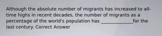 Although the absolute number of migrants has increased to all-time highs in recent decades, the number of migrants as a percentage of the world's population has ______________for the last century. Correct Answer