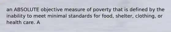 an ABSOLUTE objective measure of poverty that is defined by the inability to meet minimal standards for food, shelter, clothing, or health care. A