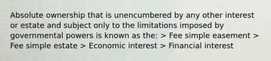 Absolute ownership that is unencumbered by any other interest or estate and subject only to the limitations imposed by governmental powers is known as the: > Fee simple easement > Fee simple estate > Economic interest > Financial interest