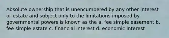 Absolute ownership that is unencumbered by any other interest or estate and subject only to the limitations imposed by governmental powers is known as the a. fee simple easement b. fee simple estate c. financial interest d. economic interest