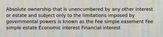 Absolute ownership that is unencumbered by any other interest or estate and subject only to the limitations imposed by governmental powers is known as the Fee simple easement Fee simple estate Economic interest Financial interest