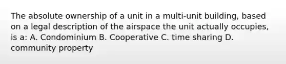 The absolute ownership of a unit in a multi-unit building, based on a legal description of the airspace the unit actually occupies, is a: A. Condominium B. Cooperative C. time sharing D. community property