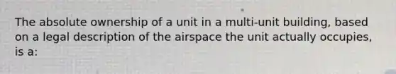 The absolute ownership of a unit in a multi-unit building, based on a legal description of the airspace the unit actually occupies, is a: