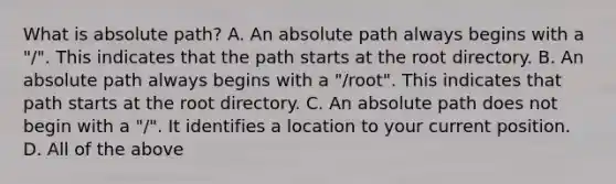 What is absolute path? A. An absolute path always begins with a "/". This indicates that the path starts at the root directory. B. An absolute path always begins with a "/root". This indicates that path starts at the root directory. C. An absolute path does not begin with a "/". It identifies a location to your current position. D. All of the above