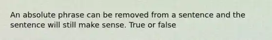 An absolute phrase can be removed from a sentence and the sentence will still make sense. True or false