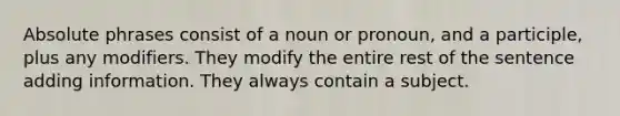 Absolute phrases consist of a noun or pronoun, and a participle, plus any modifiers. They modify the entire rest of the sentence adding information. They always contain a subject.