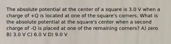 The absolute potential at the center of a square is 3.0 V when a charge of +Q is located at one of the square's corners. What is the absolute potential at the square's center when a second charge of -Q is placed at one of the remaining corners? A) zero B) 3.0 V C) 6.0 V D) 9.0 V