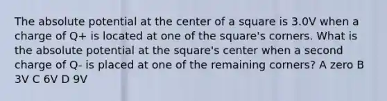 The absolute potential at the center of a square is 3.0V when a charge of Q+ is located at one of the square's corners. What is the absolute potential at the square's center when a second charge of Q- is placed at one of the remaining corners? A zero B 3V C 6V D 9V