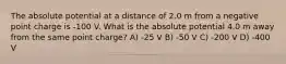 The absolute potential at a distance of 2.0 m from a negative point charge is -100 V. What is the absolute potential 4.0 m away from the same point charge? A) -25 V B) -50 V C) -200 V D) -400 V