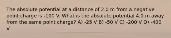 The absolute potential at a distance of 2.0 m from a negative point charge is -100 V. What is the absolute potential 4.0 m away from the same point charge? A) -25 V B) -50 V C) -200 V D) -400 V